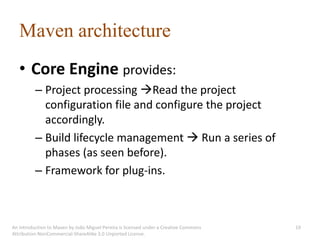 Maven architecture
   • Core Engine provides:
          – Project processing Read the project
            configuration file and configure the project
            accordingly.
          – Build lifecycle management  Run a series of
            phases (as seen before).
          – Framework for plug-ins.



An introduction to Maven by João Miguel Pereira is licensed under a Creative Commons   19
Attribution-NonCommercial-ShareAlike 3.0 Unported License.
 