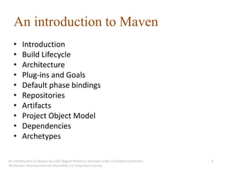 An introduction to Maven
   •    Introduction
   •    Build Lifecycle
   •    Architecture
   •    Plug-ins and Goals
   •    Default phase bindings
   •    Repositories
   •    Artifacts
   •    Project Object Model
   •    Dependencies
   •    Archetypes

An introduction to Maven by João Miguel Pereira is licensed under a Creative Commons   2
Attribution-NonCommercial-ShareAlike 3.0 Unported License.
 