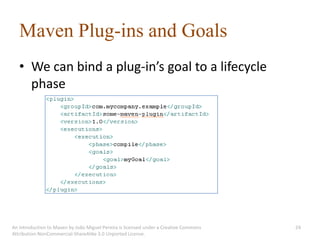 Maven Plug-ins and Goals
   • We can bind a plug-in’s goal to a lifecycle
     phase




An introduction to Maven by João Miguel Pereira is licensed under a Creative Commons   24
Attribution-NonCommercial-ShareAlike 3.0 Unported License.
 