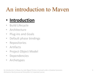 An introduction to Maven
   • Introduction
   •    Build Lifecycle
   •    Architecture
   •    Plug-ins and Goals
   •    Default phase bindings
   •    Repositories
   •    Artifacts
   •    Project Object Model
   •    Dependencies
   •    Archetypes

An introduction to Maven by João Miguel Pereira is licensed under a Creative Commons   3
Attribution-NonCommercial-ShareAlike 3.0 Unported License.
 