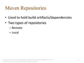 Maven Repositories
   • Used to hold build artifacts/dependencies
   • Two types of repositories
          – Remote
          – Local




An introduction to Maven by João Miguel Pereira is licensed under a Creative Commons   31
Attribution-NonCommercial-ShareAlike 3.0 Unported License.
 