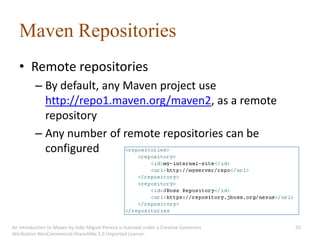 Maven Repositories
   • Remote repositories
          – By default, any Maven project use
            http://repo1.maven.org/maven2, as a remote
            repository
          – Any number of remote repositories can be
            configured




An introduction to Maven by João Miguel Pereira is licensed under a Creative Commons   33
Attribution-NonCommercial-ShareAlike 3.0 Unported License.
 