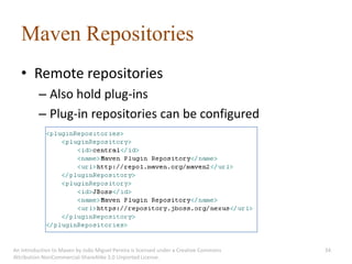 Maven Repositories
   • Remote repositories
          – Also hold plug-ins
          – Plug-in repositories can be configured




An introduction to Maven by João Miguel Pereira is licensed under a Creative Commons   34
Attribution-NonCommercial-ShareAlike 3.0 Unported License.
 