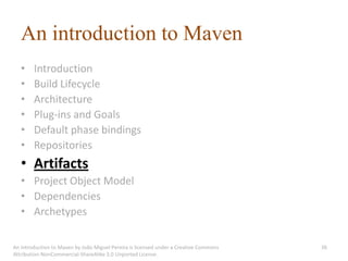 An introduction to Maven
   •    Introduction
   •    Build Lifecycle
   •    Architecture
   •    Plug-ins and Goals
   •    Default phase bindings
   •    Repositories
   • Artifacts
   • Project Object Model
   • Dependencies
   • Archetypes

An introduction to Maven by João Miguel Pereira is licensed under a Creative Commons   36
Attribution-NonCommercial-ShareAlike 3.0 Unported License.
 