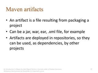 Maven artifacts
   • An artifact is a file resulting from packaging a
     project
   • Can be a jar, war, ear, .xml file, for example
   • Artifacts are deployed in repositories, so they
     can be used, as dependencies, by other
     projects



An introduction to Maven by João Miguel Pereira is licensed under a Creative Commons   37
Attribution-NonCommercial-ShareAlike 3.0 Unported License.
 
