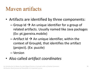 Maven artifacts
   • Artifacts are identified by three components:
          – Group Id  An unique identifier for a group of
            related artifacts. Usually named like Java packages
            (Ex: pt.jpereira.mobile)
          – Artifact Id  An unique identifier, within the
            context of GroupId, that identifies the artifact
            (project). (Ex: puzzle)
          – Version
   • Also called artifact coordinates
An introduction to Maven by João Miguel Pereira is licensed under a Creative Commons   38
Attribution-NonCommercial-ShareAlike 3.0 Unported License.
 