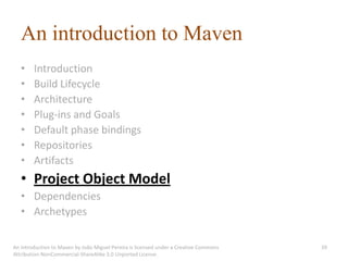 An introduction to Maven
   •    Introduction
   •    Build Lifecycle
   •    Architecture
   •    Plug-ins and Goals
   •    Default phase bindings
   •    Repositories
   •    Artifacts
   • Project Object Model
   • Dependencies
   • Archetypes

An introduction to Maven by João Miguel Pereira is licensed under a Creative Commons   39
Attribution-NonCommercial-ShareAlike 3.0 Unported License.
 
