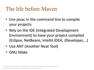 The life before Maven
   • Use javac in the command line to compile
     your projects
   • Rely on the IDE (Integrated Development
     Environment) to have your project compiled
     (Eclipse, NetBeans, IntelliJ IDEA, JDeveloper,...)
   • Use ANT (Another Neat Tool)
   • GNU Make


An introduction to Maven by João Miguel Pereira is licensed under a Creative Commons   4
Attribution-NonCommercial-ShareAlike 3.0 Unported License.
 