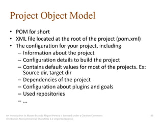 Project Object Model
   • POM for short
   • XML file located at the root of the project (pom.xml)
   • The configuration for your project, including
      – Information about the project
      – Configuration details to build the project
      – Contains default values for most of the projects. Ex:
        Source dir, target dir
      – Dependencies of the project
      – Configuration about plugins and goals
      – Used repositories
      –…

An introduction to Maven by João Miguel Pereira is licensed under a Creative Commons   40
Attribution-NonCommercial-ShareAlike 3.0 Unported License.
 