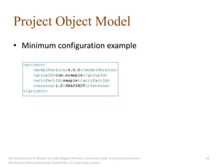 Project Object Model
   • Minimum configuration example




An introduction to Maven by João Miguel Pereira is licensed under a Creative Commons   42
Attribution-NonCommercial-ShareAlike 3.0 Unported License.
 
