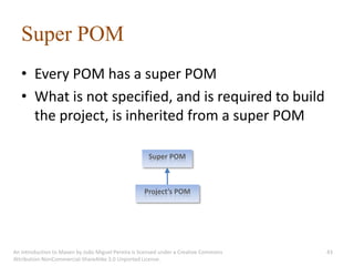 Super POM
   • Every POM has a super POM
   • What is not specified, and is required to build
     the project, is inherited from a super POM

                                                      Super POM



                                                    Project’s POM




An introduction to Maven by João Miguel Pereira is licensed under a Creative Commons   43
Attribution-NonCommercial-ShareAlike 3.0 Unported License.
 