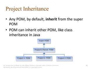 Project Inheritance
   • Any POM, by default, inherit from the super
     POM
   • POM can inherit other POM, like class
     inheritance in Java
                                                      Super POM



                                               Project’s Parent POM



                     Project 1 POM                  Project 2 POM                  Project 3 POM


An introduction to Maven by João Miguel Pereira is licensed under a Creative Commons               44
Attribution-NonCommercial-ShareAlike 3.0 Unported License.
 