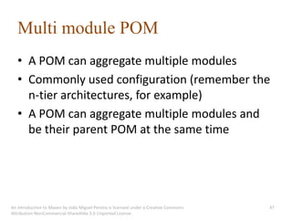 Multi module POM
   • A POM can aggregate multiple modules
   • Commonly used configuration (remember the
     n-tier architectures, for example)
   • A POM can aggregate multiple modules and
     be their parent POM at the same time




An introduction to Maven by João Miguel Pereira is licensed under a Creative Commons   47
Attribution-NonCommercial-ShareAlike 3.0 Unported License.
 