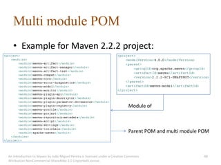 Multi module POM
   • Example for Maven 2.2.2 project:




                                                                             Module of



                                                                             Parent POM and multi module POM



An introduction to Maven by João Miguel Pereira is licensed under a Creative Commons                      48
Attribution-NonCommercial-ShareAlike 3.0 Unported License.
 