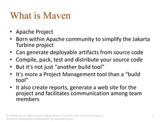 What is Maven
   • Apache Project
   • Born within Apache community to simplify the Jakarta
     Turbine project
   • Can generate deployable artifacts from source code
   • Compile, pack, test and distribute your source code
   • But it's not just “another build tool”
   • It's more a Project Management tool than a “build
     tool”
   • It also create reports, generate a web site for the
     project and facilitates communication among team
     members

An introduction to Maven by João Miguel Pereira is licensed under a Creative Commons   5
Attribution-NonCommercial-ShareAlike 3.0 Unported License.
 