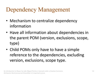 Dependency Management
   • Mechanism to centralize dependency
     information
   • Have all information about dependencies in
     the parent POM (version, exclusions, scope,
     type)
   • Child POMs only have to have a simple
     reference to the dependencies, excluding
     version, exclusions, scope type.

An introduction to Maven by João Miguel Pereira is licensed under a Creative Commons   52
Attribution-NonCommercial-ShareAlike 3.0 Unported License.
 