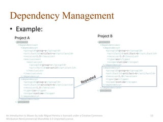 Dependency Management
   • Example:
       Project A                                                               Project B
       <project>                                                               <project>
         <dependencies>                                                          <dependencies>
           <dependency>                                                            <dependency>
             <groupId>group-a</groupId>                                              <groupId>group-c</groupId>
             <artifactId>artifact-a</artifactId>                                      <artifactId>artifact-b</artifactId>
             <version>1.0</version>                                                   <version>1.0</version>
             <exclusions>                                                             <type>war</type>
               <exclusion>                                                            <scope>runtime</scope>
                 <groupId>group-c</groupId>                                        </dependency>
                 <artifactId>ex-artif</artifactId>                                 <dependency>
               </exclusion>                                                          <groupId>group-a</groupId>
             </exclusions>                                                           <artifactId>artifact-b</artifactId>
           </dependency>                                                             <version>1.0</version>
           <dependency>                                                              <type>jar</type>
             <groupId>group-a</groupId>                                              <scope>runtime</scope>
             <artifactId>artifact-b</artifactId>                                   </dependency>
             <version>1.0</version>                                              </dependencies>
             <type>jar</type>                                                  </project>
             <scope>runtime</scope>
           </dependency>
         </dependencies>
       </project>




An introduction to Maven by João Miguel Pereira is licensed under a Creative Commons                                53
Attribution-NonCommercial-ShareAlike 3.0 Unported License.
 
