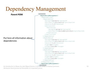 Dependency Management
                                                   <project>
           Parent POM                                <dependencyManagement>
                                                       <dependencies>
                                                         <dependency>
                                                           <groupId>group-a</groupId>
                                                           <artifactId>artifact-a</artifactId>
                                                           <version>1.0</version>
                                                           <exclusions>
                                                              <exclusion>
                                                                <groupId>group-c</groupId>
                                                                <artifactId>excluded-artifact</artifactId>
                                                              </exclusion>
                                                           </exclusions>
                                                         </dependency>
Put here all information about                           <dependency>
                                                           <groupId>group-c</groupId>
dependencies                                               <artifactId>artifact-b</artifactId>
                                                           <version>1.0</version>
                                                           <type>war</type>
                                                           <scope>runtime</scope>
                                                         </dependency>
                                                         <dependency>
                                                           <groupId>group-a</groupId>
                                                           <artifactId>artifact-b</artifactId>
                                                           <version>1.0</version>
                                                           <type>jar</type>
                                                           <scope>runtime</scope>
                                                         </dependency>
                                                       </dependencies>
                                                     </dependencyManagement>
                                                   </project>
An introduction to Maven by João Miguel Pereira is licensed under a Creative Commons                         54
Attribution-NonCommercial-ShareAlike 3.0 Unported License.
 