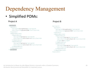 Dependency Management
   • Simplified POMs:
       Project A                                                           Project B
       <project>                                                          <project>
         <parent>                                                           <parent>
           <groupId>GroupParent</groupId>                                     <groupId>GroupParent</groupId>
           <artifactId>parentPOM</artifactId>                                 <artifactId>parentPOM</artifactId>
         </parent>                                                          </parent>
         <dependencies>                                                     <dependencies>
           <dependency>                                                       <dependency>
             <groupId>group-a</groupId>                                         <groupId>group-c</groupId>
             <artifactId>artifact-a</artifactId>                                <artifactId>artifact-b</artifactId>
           </dependency>                                                        <type>war</type>
           <dependency>                                                       </dependency>
             <groupId>group-a</groupId>                                       <dependency>
             <artifactId>artifact-b</artifactId>                                <groupId>group-a</groupId>
           </dependency>                                                        <artifactId>artifact-b</artifactId>
         </dependencies>                                                      </dependency>
       </project>                                                           </dependencies>
                                                                          </project>




An introduction to Maven by João Miguel Pereira is licensed under a Creative Commons                                  56
Attribution-NonCommercial-ShareAlike 3.0 Unported License.
 