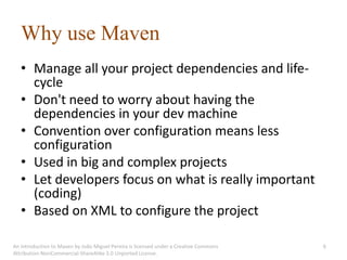 Why use Maven
   • Manage all your project dependencies and life-
     cycle
   • Don't need to worry about having the
     dependencies in your dev machine
   • Convention over configuration means less
     configuration
   • Used in big and complex projects
   • Let developers focus on what is really important
     (coding)
   • Based on XML to configure the project

An introduction to Maven by João Miguel Pereira is licensed under a Creative Commons   6
Attribution-NonCommercial-ShareAlike 3.0 Unported License.
 