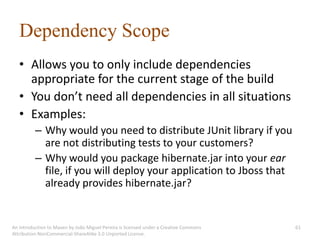 Dependency Scope
   • Allows you to only include dependencies
     appropriate for the current stage of the build
   • You don’t need all dependencies in all situations
   • Examples:
          – Why would you need to distribute JUnit library if you
            are not distributing tests to your customers?
          – Why would you package hibernate.jar into your ear
            file, if you will deploy your application to Jboss that
            already provides hibernate.jar?


An introduction to Maven by João Miguel Pereira is licensed under a Creative Commons   61
Attribution-NonCommercial-ShareAlike 3.0 Unported License.
 