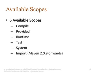 Available Scopes
   • 6 Available Scopes
          –       Compile
          –       Provided
          –       Runtime
          –       Test
          –       System
          –       Import (Maven 2.0.9 onwards)



An introduction to Maven by João Miguel Pereira is licensed under a Creative Commons   62
Attribution-NonCommercial-ShareAlike 3.0 Unported License.
 