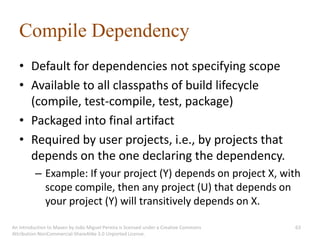 Compile Dependency
   • Default for dependencies not specifying scope
   • Available to all classpaths of build lifecycle
     (compile, test-compile, test, package)
   • Packaged into final artifact
   • Required by user projects, i.e., by projects that
     depends on the one declaring the dependency.
          – Example: If your project (Y) depends on project X, with
            scope compile, then any project (U) that depends on
            your project (Y) will transitively depends on X.

An introduction to Maven by João Miguel Pereira is licensed under a Creative Commons   63
Attribution-NonCommercial-ShareAlike 3.0 Unported License.
 