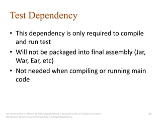 Test Dependency
   • This dependency is only required to compile
     and run test
   • Will not be packaged into final assembly (Jar,
     War, Ear, etc)
   • Not needed when compiling or running main
     code



An introduction to Maven by João Miguel Pereira is licensed under a Creative Commons   68
Attribution-NonCommercial-ShareAlike 3.0 Unported License.
 