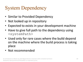 System Dependency
   • Similar to Provided Dependency
   • Not looked up in repository
   • Expected to exists in your development machine
   • Have to give full path to the dependency using
     <systemPath>
   • Used only for rare cases where the build depend
     on the machine where the build process is taking
     place
   • Not recommended

An introduction to Maven by João Miguel Pereira is licensed under a Creative Commons   69
Attribution-NonCommercial-ShareAlike 3.0 Unported License.
 