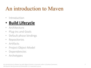 An introduction to Maven
   • Introduction
   • Build Lifecycle
   •    Architecture
   •    Plug-ins and Goals
   •    Default phase bindings
   •    Repositories
   •    Artifacts
   •    Project Object Model
   •    Dependencies
   •    Archetypes

An introduction to Maven by João Miguel Pereira is licensed under a Creative Commons   7
Attribution-NonCommercial-ShareAlike 3.0 Unported License.
 
