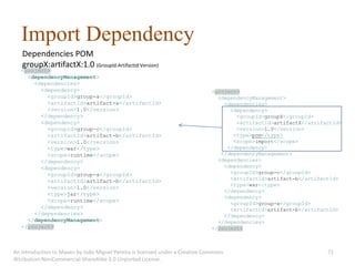 Import Dependency
   Dependencies POM
   groupX:artifactX:1.0 (GroupId:ArtifactId:Version)
   <project>
     <dependencyManagement>
       <dependencies>
         <dependency>                                                          <project>
           <groupId>group-a</groupId>                                            <dependencyManagement>
           <artifactId>artifact-a</artifactId>                                     <dependencies>
           <version>1.0</version>                                                    <dependency>
         </dependency>                                                                 <groupId>groupX</groupId>
         <dependency>                                                                  <artifactId>artifactX</artifactId>
           <groupId>group-c</groupId>                                                  <version>1.0</version>
           <artifactId>artifact-b</artifactId>                                        <type>pom</type>
           <version>1.0</version>                                                     <scope>import</scope>
           <type>war</type>                                                         </dependency>
           <scope>runtime</scope>                                                 </dependencyManagement>
         </dependency>                                                           <dependencies>
         <dependency>                                                              <dependency>
           <groupId>group-a</groupId>                                                <groupId>group-c</groupId>
           <artifactId>artifact-b</artifactId>                                       <artifactId>artifact-b</artifactId>
                                                                                     <type>war</type>
           <version>1.0</version>
                                                                                   </dependency>
           <type>jar</type>
                                                                                   <dependency>
           <scope>runtime</scope>
                                                                                     <groupId>group-a</groupId>
         </dependency>                                                               <artifactId>artifact-b</artifactId>
       </dependencies>                                                             </dependency>
     </dependencyManagement>                                                     </dependencies>
   </project>                                                                  </project>



An introduction to Maven by João Miguel Pereira is licensed under a Creative Commons                                71
Attribution-NonCommercial-ShareAlike 3.0 Unported License.
 