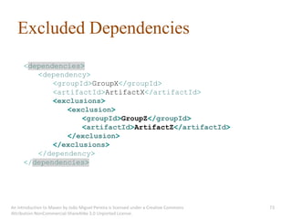 Excluded Dependencies
      <dependencies>
         <dependency>
             <groupId>GroupX</groupId>
             <artifactId>ArtifactX</artifactId>
             <exclusions>
                <exclusion>
                    <groupId>GroupZ</groupId>
                    <artifactId>ArtifactZ</artifactId>
                </exclusion>
             </exclusions>
         </dependency>
      </dependencies>




An introduction to Maven by João Miguel Pereira is licensed under a Creative Commons   73
Attribution-NonCommercial-ShareAlike 3.0 Unported License.
 