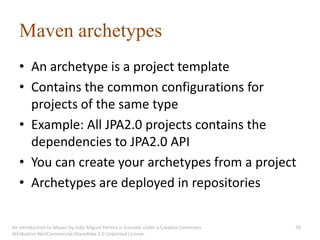 Maven archetypes
   • An archetype is a project template
   • Contains the common configurations for
     projects of the same type
   • Example: All JPA2.0 projects contains the
     dependencies to JPA2.0 API
   • You can create your archetypes from a project
   • Archetypes are deployed in repositories

An introduction to Maven by João Miguel Pereira is licensed under a Creative Commons   76
Attribution-NonCommercial-ShareAlike 3.0 Unported License.
 