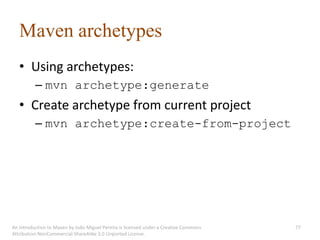 Maven archetypes
   • Using archetypes:
          – mvn archetype:generate
   • Create archetype from current project
          – mvn archetype:create-from-project




An introduction to Maven by João Miguel Pereira is licensed under a Creative Commons   77
Attribution-NonCommercial-ShareAlike 3.0 Unported License.
 