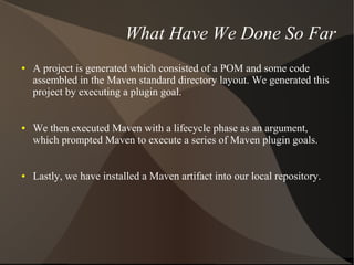 What Have We Done So Far
●   A project is generated which consisted of a POM and some code
    assembled in the Maven standard directory layout. We generated this
    project by executing a plugin goal.


●   We then executed Maven with a lifecycle phase as an argument,
    which prompted Maven to execute a series of Maven plugin goals.


●   Lastly, we have installed a Maven artifact into our local repository.
 