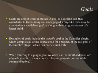 Goals
●   Goals are unit of work in Maven. A goal is a specific task that
    contributes to the building and managing of a project. Goals may be
    executed as a standalone goal or along with other goals as part of a
    larger build.


●   Examples of goals include the compile goal in the Compiler plugin,
    which compiles all of the source code for a project, or the test goal of
    the Surefire plugin, which can execute unit tests.


●   When referring to a plugin goal, we often use the shorthand notation:
    pluginId:goalId (remember our archetype:generate portion of the
    command before?).
 