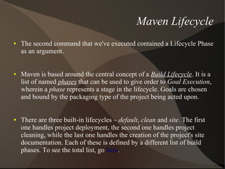 Maven Lifecycle
●   The second command that we've executed contained a Lifecycle Phase
    as an argument.


●   Maven is based around the central concept of a Build Lifecycle. It is a
    list of named phases that can be used to give order to Goal Execution,
    wherein a phase represents a stage in the lifecycle. Goals are chosen
    and bound by the packaging type of the project being acted upon.


●   There are three built-in lifecycles – default, clean and site. The first
    one handles project deployment, the second one handles project
    cleaning, while the last one handles the creation of the project's site
    documentation. Each of these is defined by a different list of build
    phases. To see the total list, go here.
 