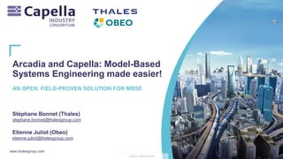 www.thalesgroup.com
THALES GROUP OPEN
Arcadia and Capella: Model-Based
Systems Engineering made easier!
Stéphane Bonnet (Thales)
stephane.bonnet@thalesgroup.com
Etienne Juliot (Obeo)
etienne.juliot@thalesgroup.com
AN OPEN, FIELD-PROVEN SOLUTION FOR MBSE
 