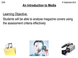 An Introduction to Media
Learning Objective:
Students will be able to analyse magazine covers using
the assessment criteria effectively
CWK 4th
September 2014
 