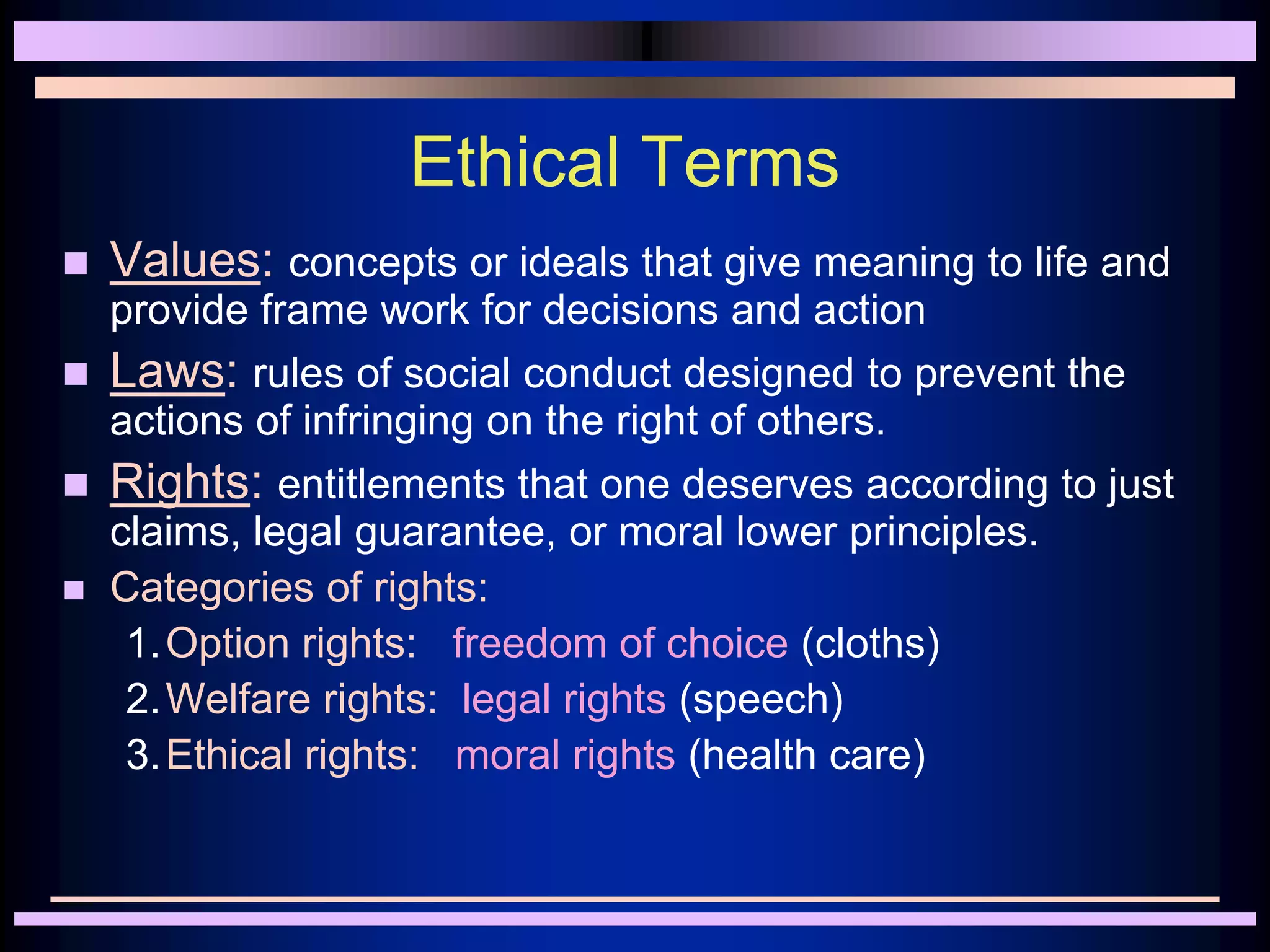 Ethical Terms
 Values: concepts or ideals that give meaning to life and
provide frame work for decisions and action
 Laws: rules of social conduct designed to prevent the
actions of infringing on the right of others.
 Rights: entitlements that one deserves according to just
claims, legal guarantee, or moral lower principles.
 Categories of rights:
1.Option rights: freedom of choice (cloths)
2.Welfare rights: legal rights (speech)
3.Ethical rights: moral rights (health care)
 
