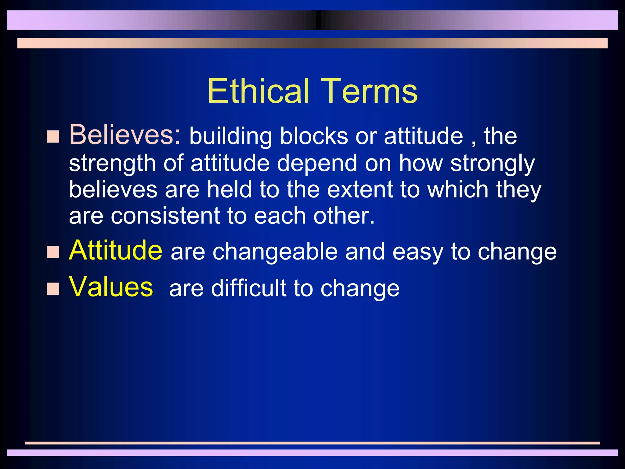 Ethical Terms
 Believes: building blocks or attitude , the
strength of attitude depend on how strongly
believes are held to the extent to which they
are consistent to each other.
 Attitude are changeable and easy to change
 Values are difficult to change
 
