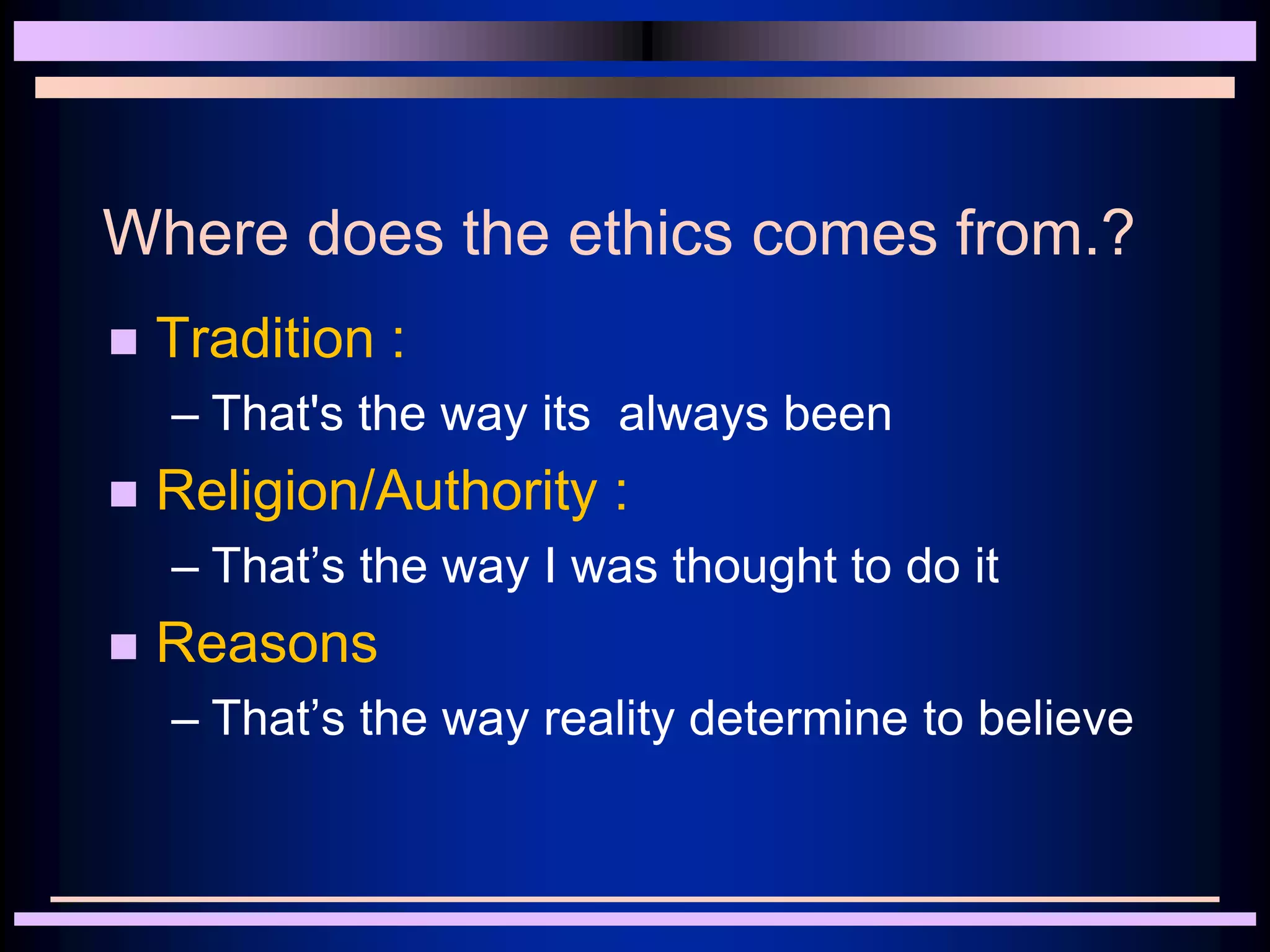 Where does the ethics comes from.?
 Tradition :
– That's the way its always been
 Religion/Authority :
– That’s the way I was thought to do it
 Reasons
– That’s the way reality determine to believe
 