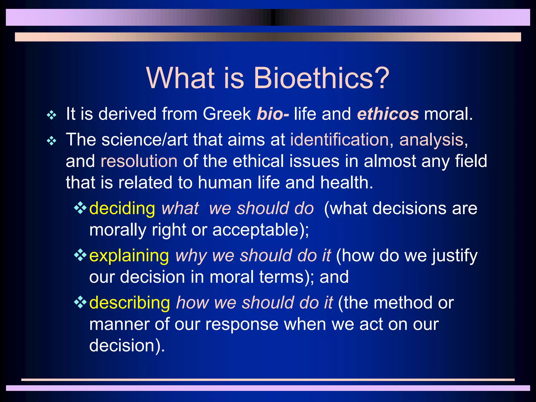 What is Bioethics?
 It is derived from Greek bio- life and ethicos moral.
 The science/art that aims at identification, analysis,
and resolution of the ethical issues in almost any field
that is related to human life and health.
deciding what we should do (what decisions are
morally right or acceptable);
explaining why we should do it (how do we justify
our decision in moral terms); and
describing how we should do it (the method or
manner of our response when we act on our
decision).
 