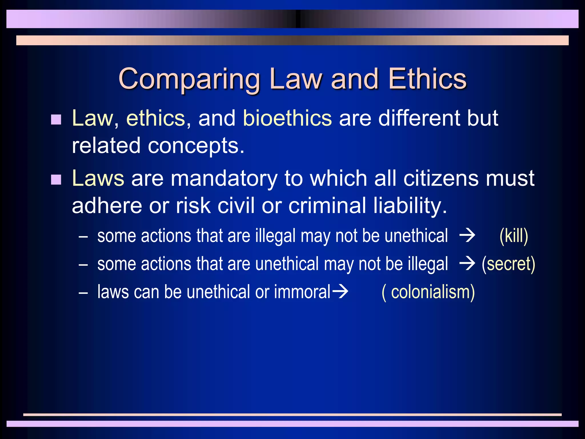 Comparing Law and Ethics
 Law, ethics, and bioethics are different but
related concepts.
 Laws are mandatory to which all citizens must
adhere or risk civil or criminal liability.
– some actions that are illegal may not be unethical  (kill)
– some actions that are unethical may not be illegal  (secret)
– laws can be unethical or immoral ( colonialism)
 