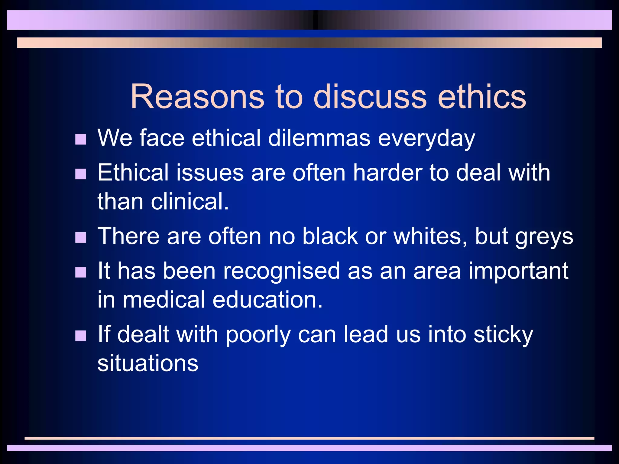 Reasons to discuss ethics
 We face ethical dilemmas everyday
 Ethical issues are often harder to deal with
than clinical.
 There are often no black or whites, but greys
 It has been recognised as an area important
in medical education.
 If dealt with poorly can lead us into sticky
situations
 