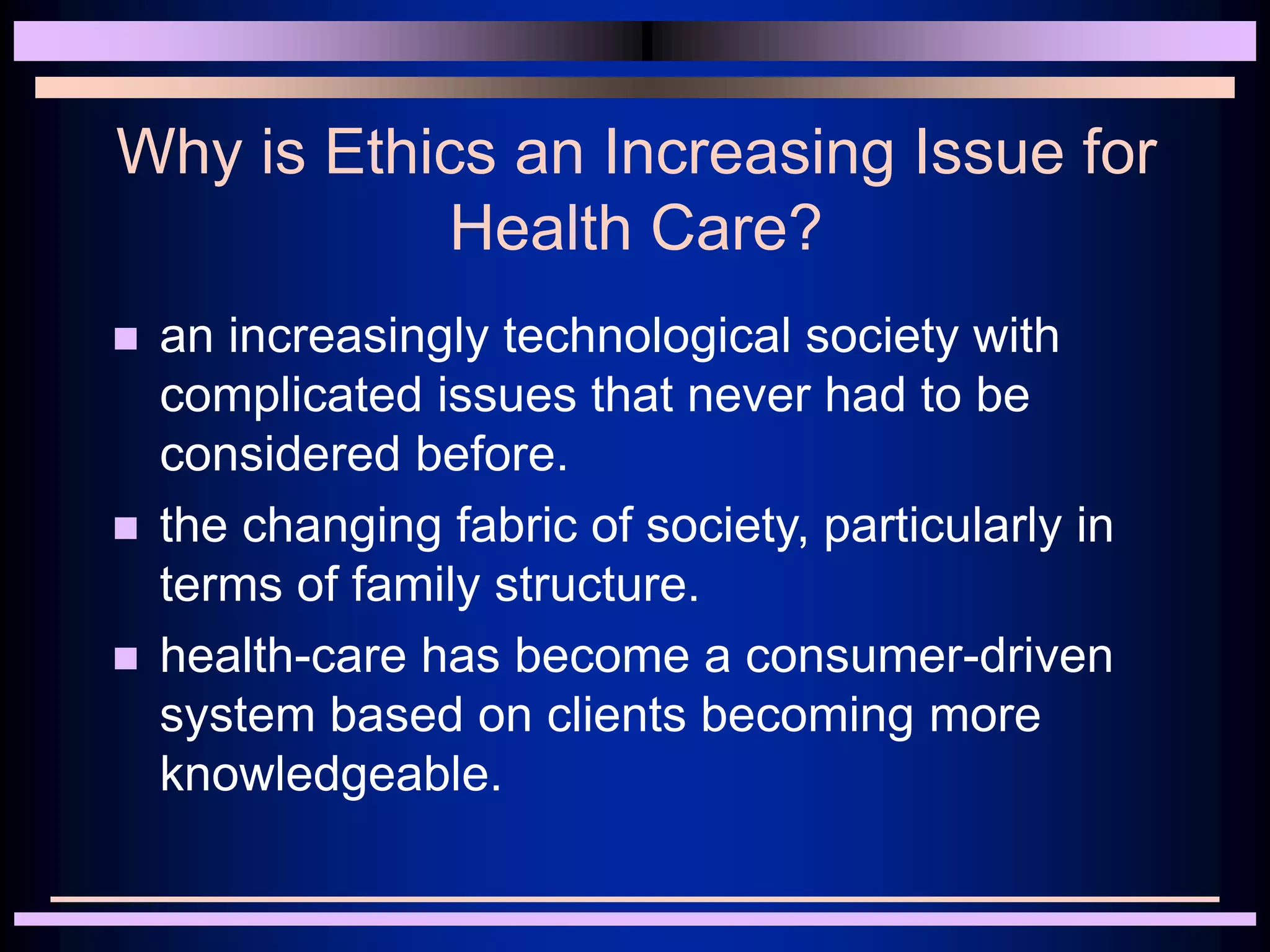 Why is Ethics an Increasing Issue for
Health Care?
 an increasingly technological society with
complicated issues that never had to be
considered before.
 the changing fabric of society, particularly in
terms of family structure.
 health-care has become a consumer-driven
system based on clients becoming more
knowledgeable.
 
