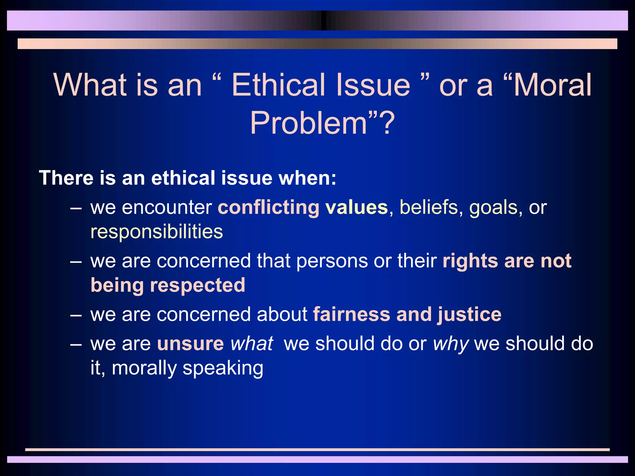 What is an “ Ethical Issue ” or a “Moral
Problem”?
There is an ethical issue when:
– we encounter conflicting values, beliefs, goals, or
responsibilities
– we are concerned that persons or their rights are not
being respected
– we are concerned about fairness and justice
– we are unsure what we should do or why we should do
it, morally speaking
 