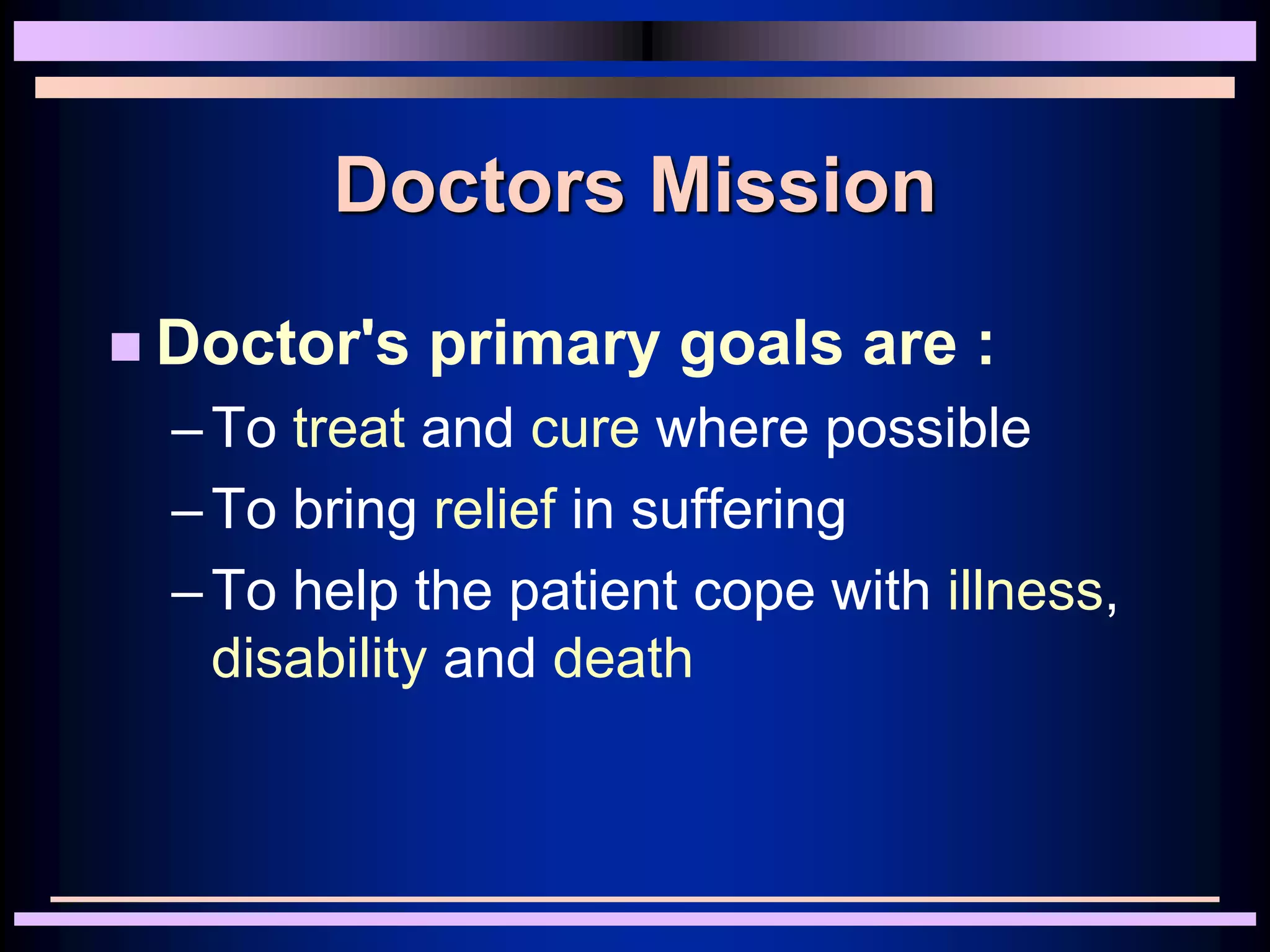 Doctors Mission
 Doctor's primary goals are :
–To treat and cure where possible
–To bring relief in suffering
–To help the patient cope with illness,
disability and death
 