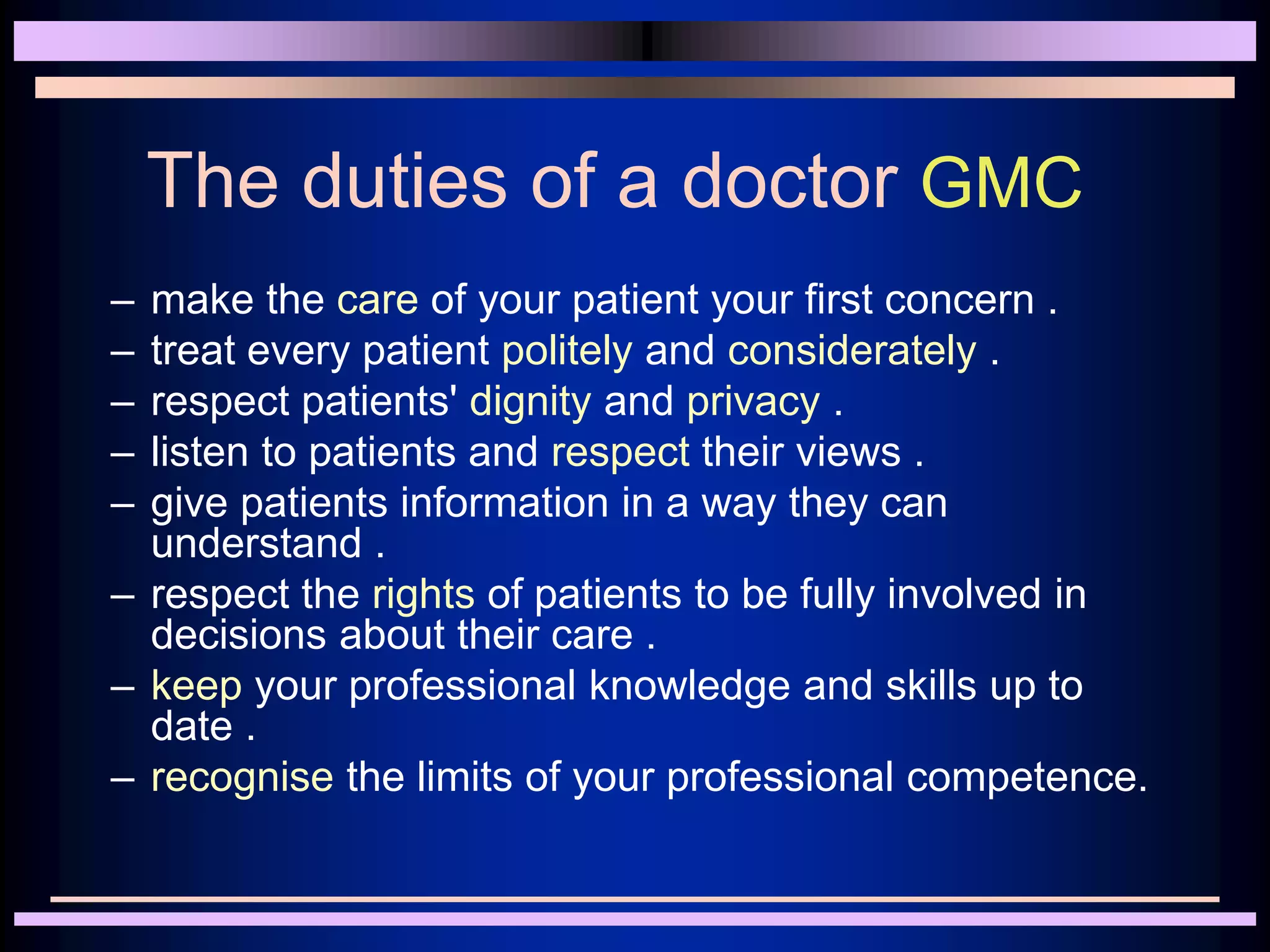 The duties of a doctor GMC
– make the care of your patient your first concern .
– treat every patient politely and considerately .
– respect patients' dignity and privacy .
– listen to patients and respect their views .
– give patients information in a way they can
understand .
– respect the rights of patients to be fully involved in
decisions about their care .
– keep your professional knowledge and skills up to
date .
– recognise the limits of your professional competence.
 