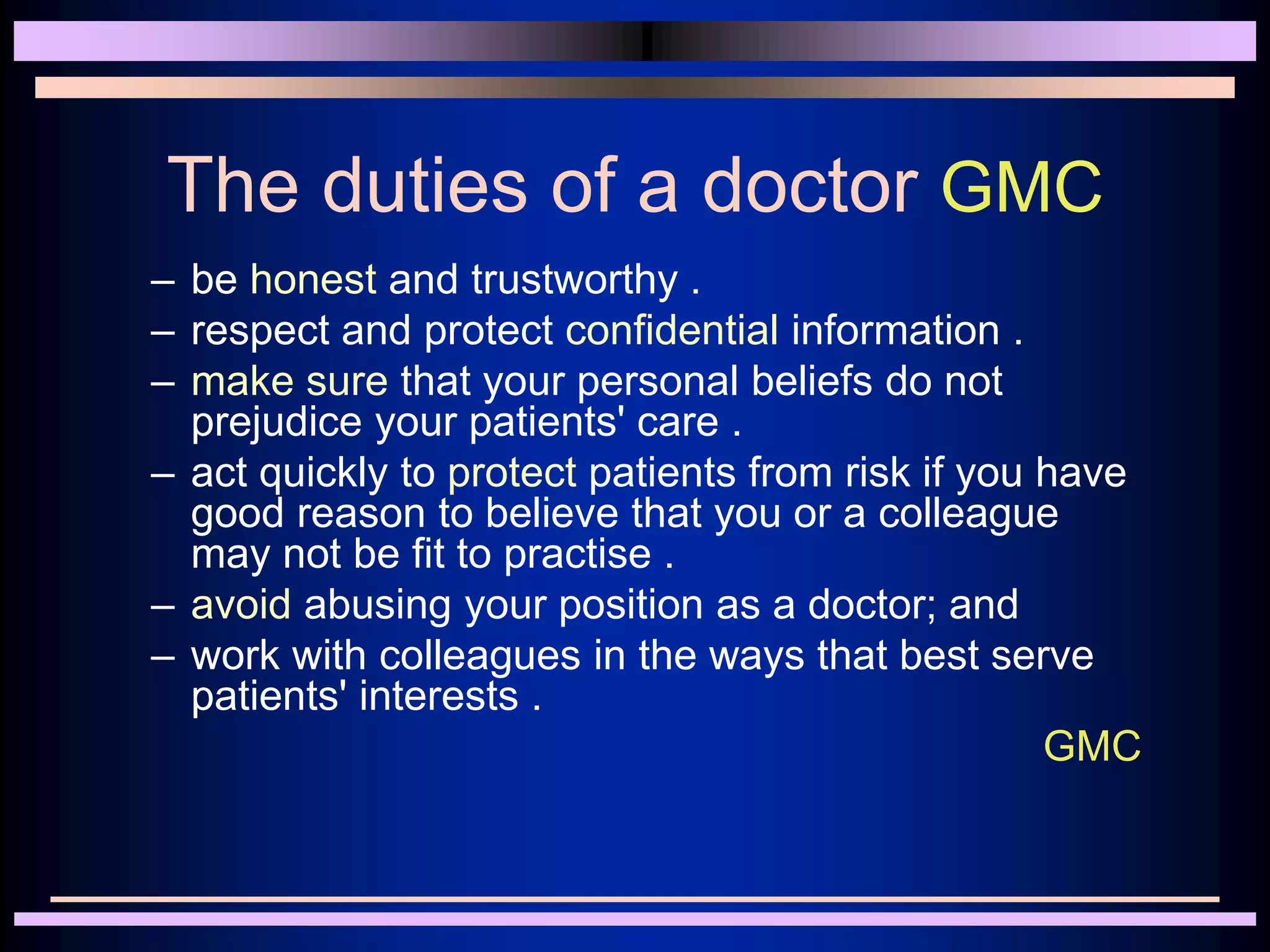 The duties of a doctor GMC
– be honest and trustworthy .
– respect and protect confidential information .
– make sure that your personal beliefs do not
prejudice your patients' care .
– act quickly to protect patients from risk if you have
good reason to believe that you or a colleague
may not be fit to practise .
– avoid abusing your position as a doctor; and
– work with colleagues in the ways that best serve
patients' interests .
GMC
 